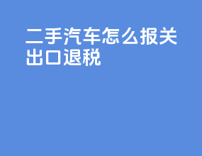 二手汽车怎么报关出口退税