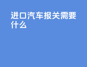 进口汽车报关需要什么