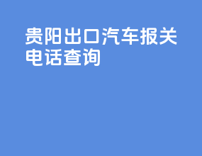 贵阳出口汽车报关电话查询