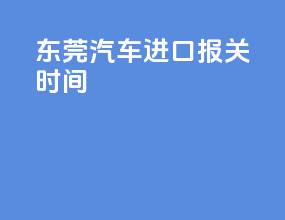 东莞汽车进口报关时间