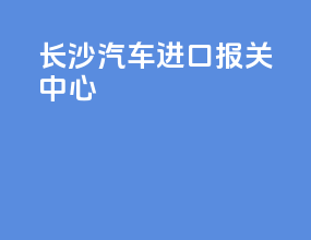 长沙汽车进口报关中心