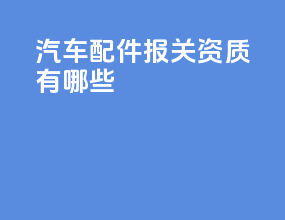 汽车配件报关资质有哪些