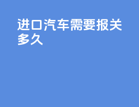 进口汽车需要报关多久