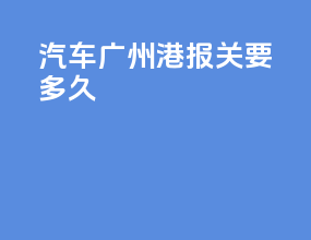 汽车广州港报关要多久