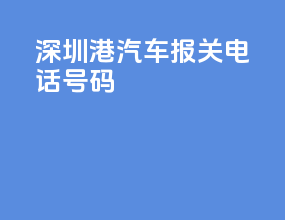 深圳港汽车报关电话号码