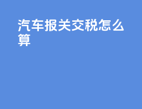 汽车报关交税怎么算