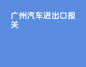 广州汽车进出口报关