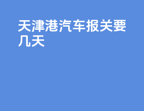 天津港汽车报关要几天