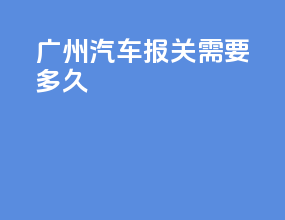 广州汽车报关需要多久