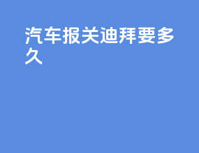 汽车报关迪拜要多久