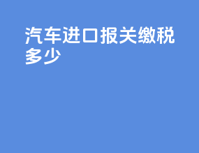 汽车进口报关缴税多少