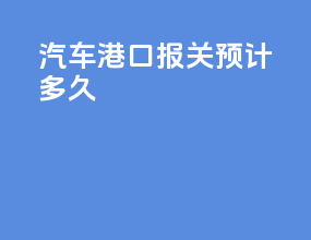 汽车港口报关预计多久