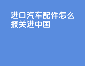 进口汽车配件怎么报关进中国