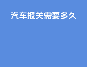 汽车报关需要多久