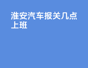 淮安汽车报关几点上班