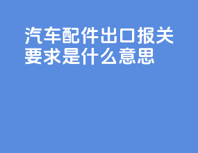 汽车配件出口报关要求是什么意思