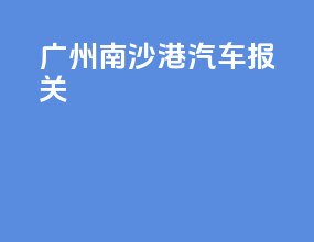 广州南沙港汽车报关