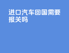 进口汽车回国需要报关吗