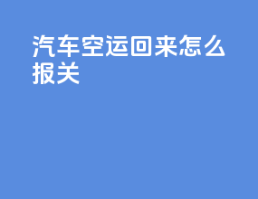 汽车空运回来怎么报关