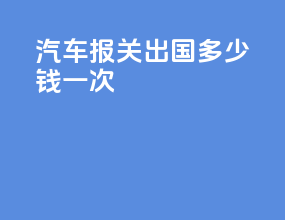 汽车报关出国多少钱一次