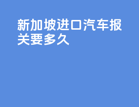 新加坡进口汽车报关要多久