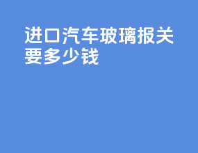 进口汽车玻璃报关要多少钱