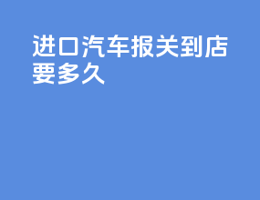 进口汽车报关到4s店要多久