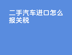 二手汽车进口怎么报关税