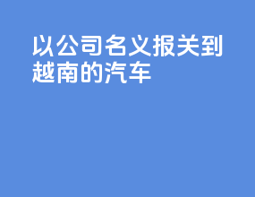 以公司名义报关到越南的汽车