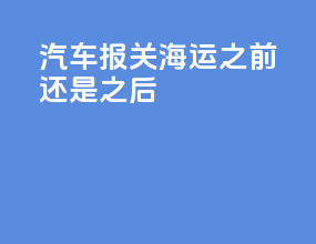 汽车报关海运之前还是之后