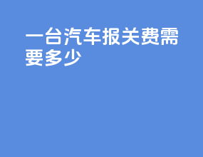 一台汽车报关费需要多少