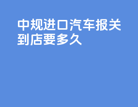 中规进口汽车报关到4s店要多久