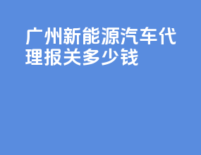 广州新能源汽车代理报关多少钱