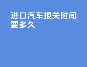 进口汽车报关时间要多久