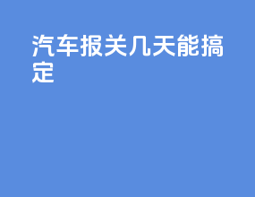 汽车报关几天能搞定