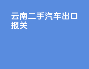 云南二手汽车出口报关