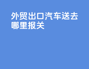 外贸出口汽车送去哪里报关