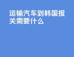 运输汽车到韩国 报关需要什么