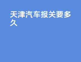天津汽车报关要多久