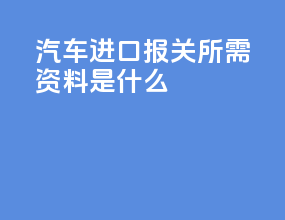 汽车进口报关所需资料是什么