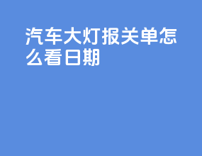 汽车大灯报关单怎么看日期