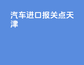 汽车进口报关点 天津