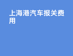 上海港汽车报关费用