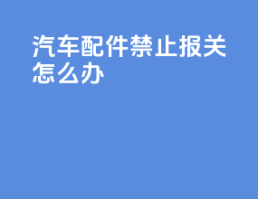 汽车配件禁止报关怎么办
