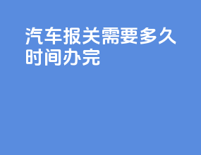 汽车报关需要多久时间办完