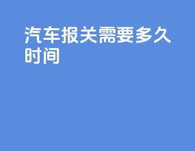 汽车报关需要多久时间
