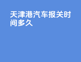 天津港汽车报关时间多久