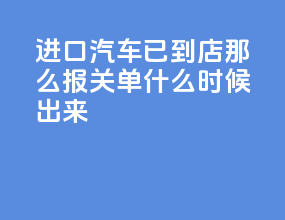 进口汽车已到4s店那么报关单什么时候出来