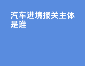 汽车进境报关主体是谁
