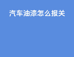 汽车油漆怎么报关